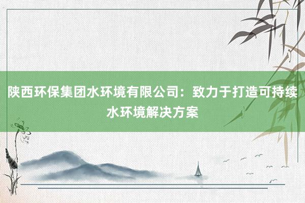 陕西环保集团水环境有限公司：致力于打造可持续水环境解决方案