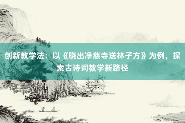 创新教学法：以《晓出净慈寺送林子方》为例，探索古诗词教学新路径